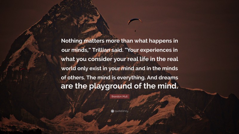 Brandon Mull Quote: “Nothing matters more than what happens in our minds,” Trillian said. “Your experiences in what you consider your real life in the real world only exist in your mind and in the minds of others. The mind is everything. And dreams are the playground of the mind.”