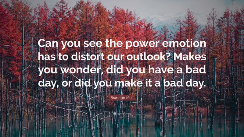 Brandon Mull Quote: “Can you see the power emotion has to distort our outlook? Makes you wonder, did you have a bad day, or did you make it a bad day.”