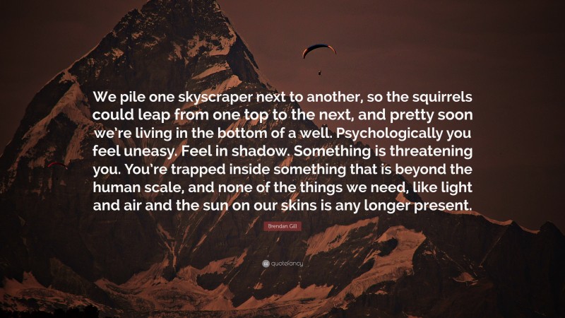 Brendan Gill Quote: “We pile one skyscraper next to another, so the squirrels could leap from one top to the next, and pretty soon we’re living in the bottom of a well. Psychologically you feel uneasy. Feel in shadow. Something is threatening you. You’re trapped inside something that is beyond the human scale, and none of the things we need, like light and air and the sun on our skins is any longer present.”