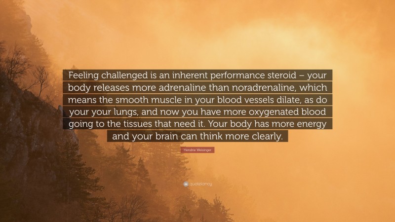 Hendrie Weisinger Quote: “Feeling challenged is an inherent performance steroid – your body releases more adrenaline than noradrenaline, which means the smooth muscle in your blood vessels dilate, as do your your lungs, and now you have more oxygenated blood going to the tissues that need it. Your body has more energy and your brain can think more clearly.”