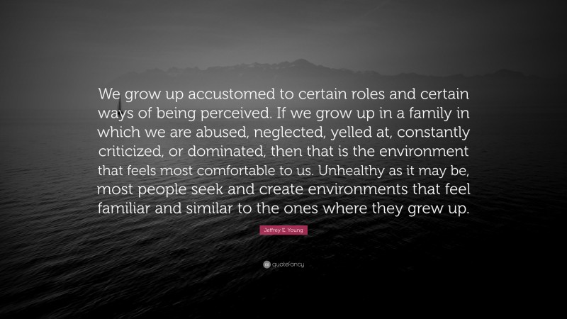 Jeffrey E. Young Quote: “We grow up accustomed to certain roles and certain ways of being perceived. If we grow up in a family in which we are abused, neglected, yelled at, constantly criticized, or dominated, then that is the environment that feels most comfortable to us. Unhealthy as it may be, most people seek and create environments that feel familiar and similar to the ones where they grew up.”