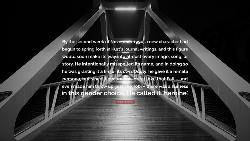 Charles R. Cross Quote: “By the second week of November 1990, a new character had begun to spring forth in Kurt’s journal writings, and this figure would soon make its way into almost every image, song, or story. He intentionally misspelled its name, and in doing so he was granting it a life of its own. Oddly, he gave it a female persona, but since it became his great love that Fall – and even made him throw up, just like Tobi – there was a fairness in this gender choice. He called it ‘heroine’.”