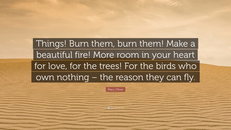 Mary Oliver Quote: “Things! Burn them, burn them! Make a beautiful fire! More room in your heart for love, for the trees! For the birds who own nothing – the reason they can fly.”