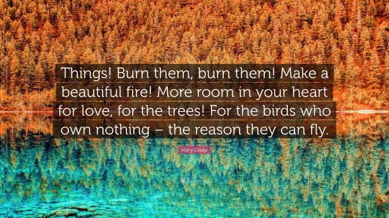 Mary Oliver Quote: “Things! Burn them, burn them! Make a beautiful fire! More room in your heart for love, for the trees! For the birds who own nothing – the reason they can fly.”