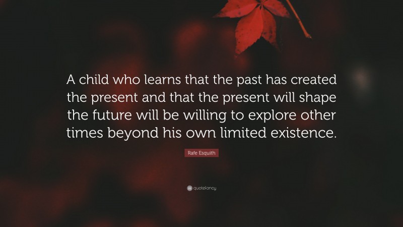 Rafe Esquith Quote: “A child who learns that the past has created the present and that the present will shape the future will be willing to explore other times beyond his own limited existence.”