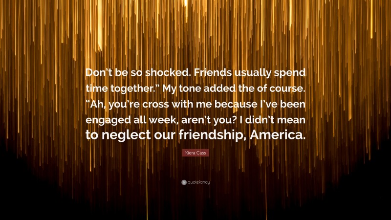 Kiera Cass Quote: “Don’t be so shocked. Friends usually spend time together.” My tone added the of course. “Ah, you’re cross with me because I’ve been engaged all week, aren’t you? I didn’t mean to neglect our friendship, America.”