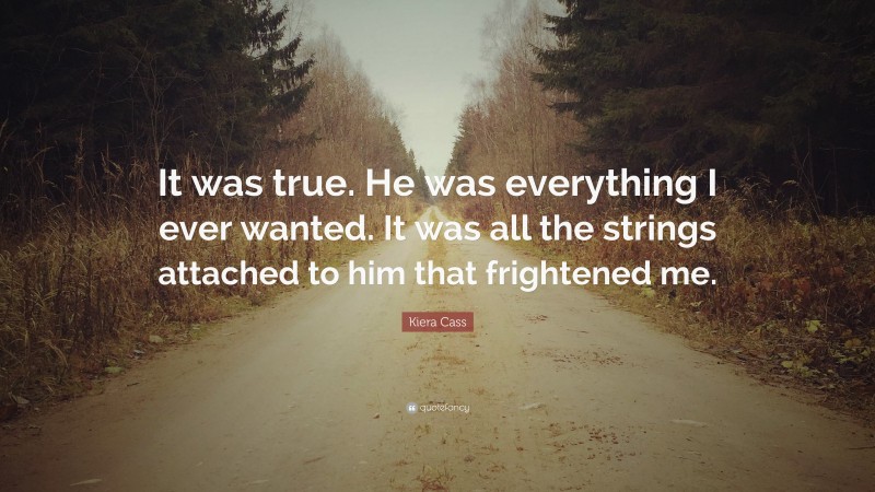 Kiera Cass Quote: “It was true. He was everything I ever wanted. It was all the strings attached to him that frightened me.”