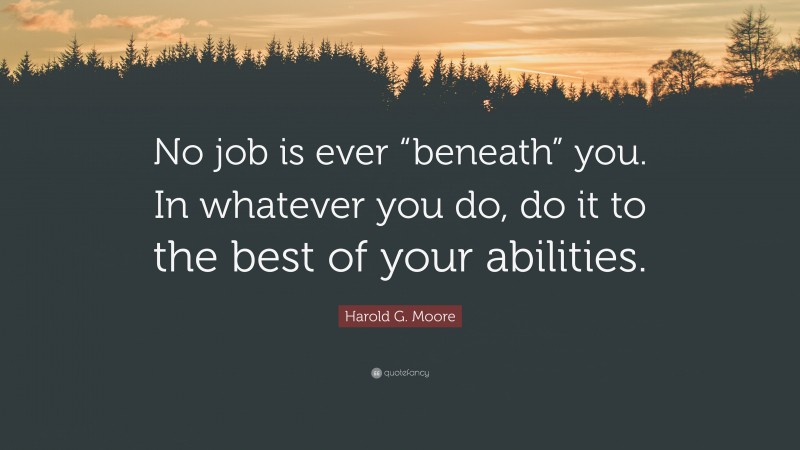 Harold G. Moore Quote: “No job is ever “beneath” you. In whatever you do, do it to the best of your abilities.”