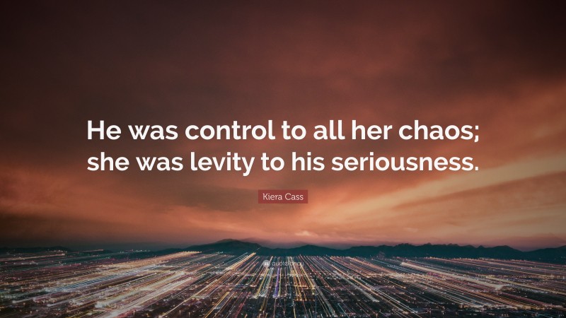 Kiera Cass Quote: “He was control to all her chaos; she was levity to his seriousness.”