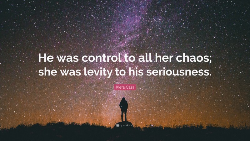 Kiera Cass Quote: “He was control to all her chaos; she was levity to his seriousness.”