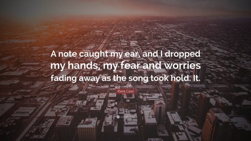 Kiera Cass Quote: “A note caught my ear, and I dropped my hands, my fear and worries fading away as the song took hold. It.”