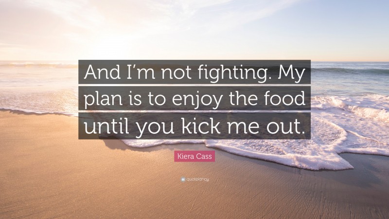 Kiera Cass Quote: “And I’m not fighting. My plan is to enjoy the food until you kick me out.”