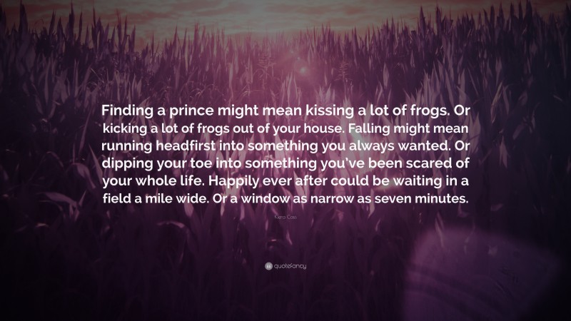 Kiera Cass Quote: “Finding a prince might mean kissing a lot of frogs. Or kicking a lot of frogs out of your house. Falling might mean running headfirst into something you always wanted. Or dipping your toe into something you’ve been scared of your whole life. Happily ever after could be waiting in a field a mile wide. Or a window as narrow as seven minutes.”