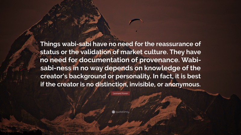 Leonard Koren Quote: “Things wabi-sabi have no need for the reassurance of status or the validation of market culture. They have no need for documentation of provenance. Wabi-sabi-ness in no way depends on knowledge of the creator’s background or personality. In fact, it is best if the creator is no distinction, invisible, or anonymous.”