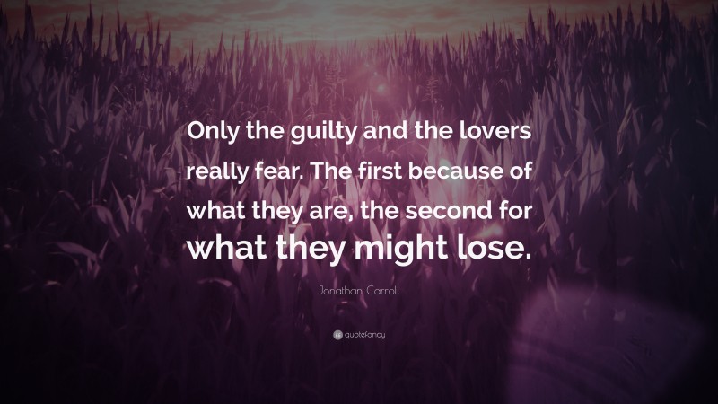 Jonathan Carroll Quote: “Only the guilty and the lovers really fear. The first because of what they are, the second for what they might lose.”