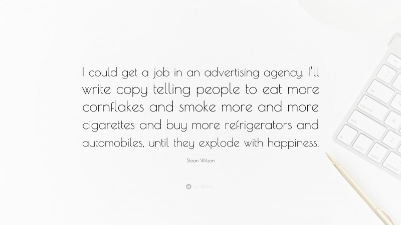 Sloan Wilson Quote: “I could get a job in an advertising agency. I’ll write copy telling people to eat more cornflakes and smoke more and more cigarettes and buy more refrigerators and automobiles, until they explode with happiness.”