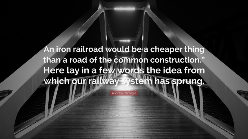 Andrew Carnegie Quote: “An iron railroad would be a cheaper thing than a road of the common construction.” Here lay in a few words the idea from which our railway system has sprung.”
