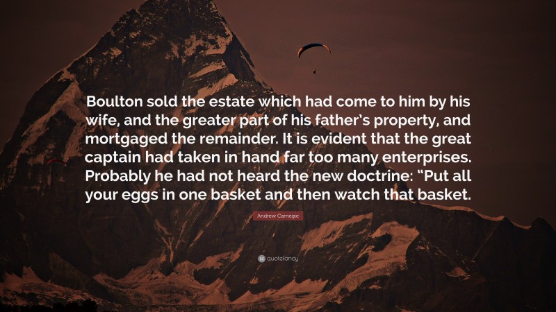 Andrew Carnegie Quote: “Boulton sold the estate which had come to him by his wife, and the greater part of his father’s property, and mortgaged the remainder. It is evident that the great captain had taken in hand far too many enterprises. Probably he had not heard the new doctrine: “Put all your eggs in one basket and then watch that basket.”