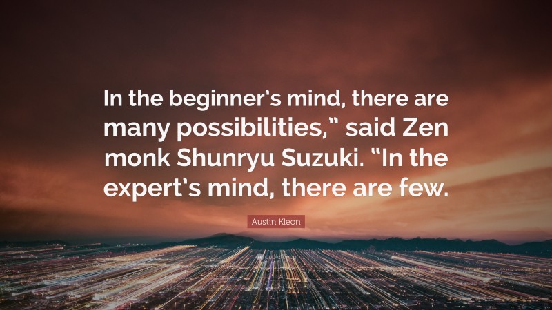 Austin Kleon Quote: “In the beginner’s mind, there are many possibilities,” said Zen monk Shunryu Suzuki. “In the expert’s mind, there are few.”