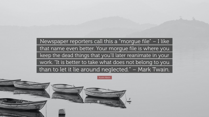 Austin Kleon Quote: “Newspaper reporters call this a “morgue file” – I like that name even better. Your morgue file is where you keep the dead things that you’ll later reanimate in your work. “It is better to take what does not belong to you than to let it lie around neglected.” – Mark Twain.”