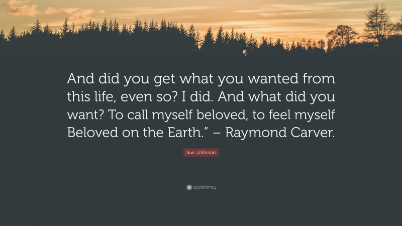 Sue Johnson Quote: “And did you get what you wanted from this life, even so? I did. And what did you want? To call myself beloved, to feel myself Beloved on the Earth.” – Raymond Carver.”