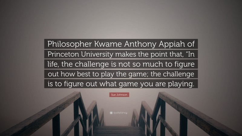 Sue Johnson Quote: “Philosopher Kwame Anthony Appiah of Princeton University makes the point that, “In life, the challenge is not so much to figure out how best to play the game; the challenge is to figure out what game you are playing.”