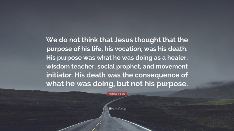Marcus J. Borg Quote: “We do not think that Jesus thought that the purpose of his life, his vocation, was his death. His purpose was what he was doing as a healer, wisdom teacher, social prophet, and movement initiator. His death was the consequence of what he was doing, but not his purpose.”