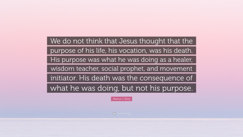 Marcus J. Borg Quote: “We do not think that Jesus thought that the purpose of his life, his vocation, was his death. His purpose was what he was doing as a healer, wisdom teacher, social prophet, and movement initiator. His death was the consequence of what he was doing, but not his purpose.”