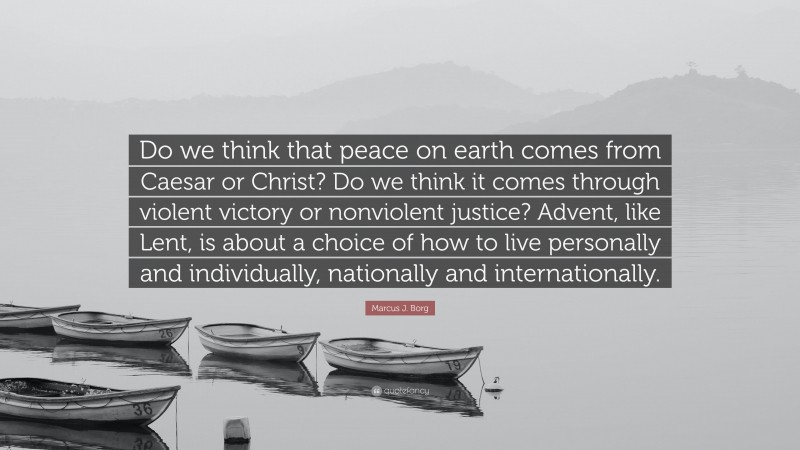 Marcus J. Borg Quote: “Do we think that peace on earth comes from Caesar or Christ? Do we think it comes through violent victory or nonviolent justice? Advent, like Lent, is about a choice of how to live personally and individually, nationally and internationally.”