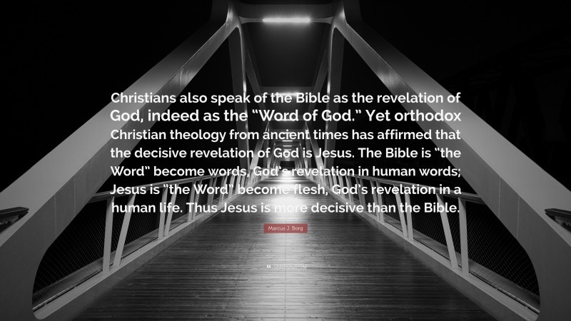 Marcus J. Borg Quote: “Christians also speak of the Bible as the revelation of God, indeed as the “Word of God.” Yet orthodox Christian theology from ancient times has affirmed that the decisive revelation of God is Jesus. The Bible is “the Word” become words, God’s revelation in human words; Jesus is “the Word” become flesh, God’s revelation in a human life. Thus Jesus is more decisive than the Bible.”