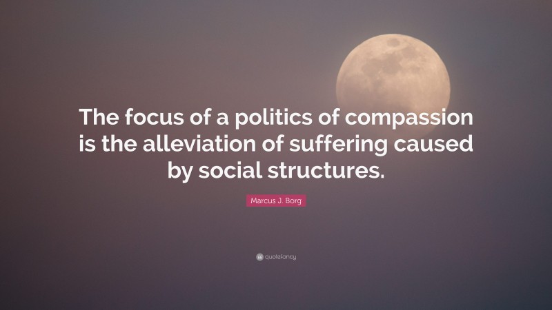 Marcus J. Borg Quote: “The focus of a politics of compassion is the alleviation of suffering caused by social structures.”