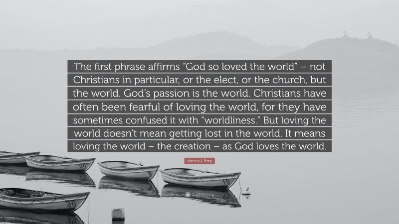 Marcus J. Borg Quote: “The first phrase affirms “God so loved the world” – not Christians in particular, or the elect, or the church, but the world. God’s passion is the world. Christians have often been fearful of loving the world, for they have sometimes confused it with “worldliness.” But loving the world doesn’t mean getting lost in the world. It means loving the world – the creation – as God loves the world.”