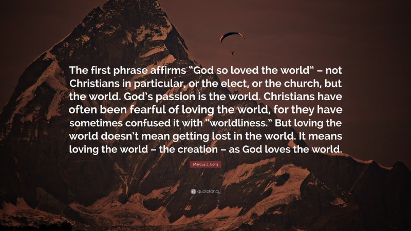 Marcus J. Borg Quote: “The first phrase affirms “God so loved the world” – not Christians in particular, or the elect, or the church, but the world. God’s passion is the world. Christians have often been fearful of loving the world, for they have sometimes confused it with “worldliness.” But loving the world doesn’t mean getting lost in the world. It means loving the world – the creation – as God loves the world.”