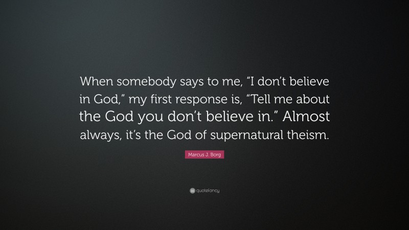 Marcus J. Borg Quote: “When somebody says to me, “I don’t believe in God,” my first response is, “Tell me about the God you don’t believe in.” Almost always, it’s the God of supernatural theism.”