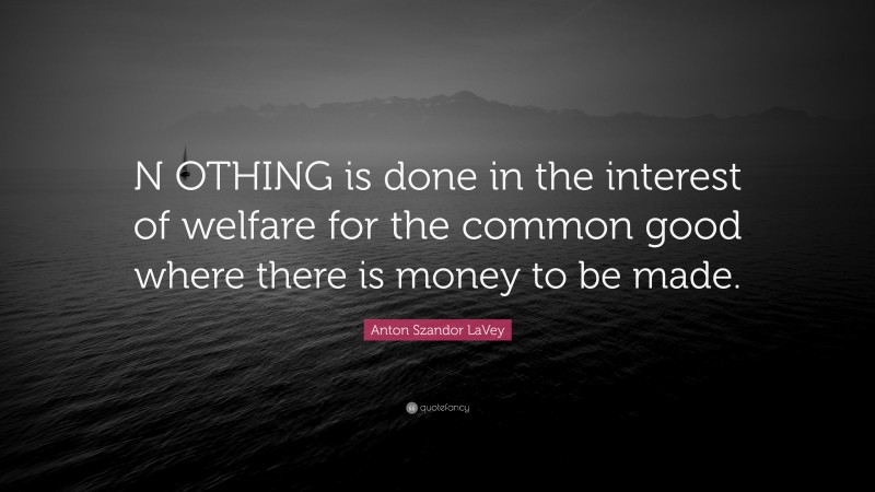 Anton Szandor LaVey Quote: “N OTHING is done in the interest of welfare for the common good where there is money to be made.”