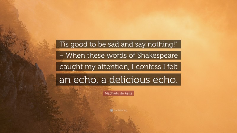 Machado de Assis Quote: “Tis good to be sad and say nothing!” – When these words of Shakespeare caught my attention, I confess I felt an echo, a delicious echo.”