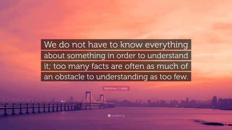 Mortimer J. Adler Quote: “We do not have to know everything about something in order to understand it; too many facts are often as much of an obstacle to understanding as too few.”