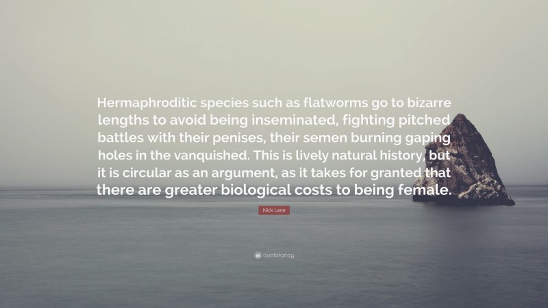 Nick Lane Quote: “Hermaphroditic species such as flatworms go to bizarre lengths to avoid being inseminated, fighting pitched battles with their penises, their semen burning gaping holes in the vanquished. This is lively natural history, but it is circular as an argument, as it takes for granted that there are greater biological costs to being female.”