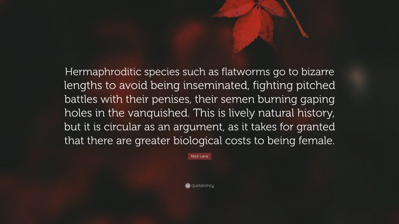 Nick Lane Quote: “Hermaphroditic species such as flatworms go to bizarre lengths to avoid being inseminated, fighting pitched battles with their penises, their semen burning gaping holes in the vanquished. This is lively natural history, but it is circular as an argument, as it takes for granted that there are greater biological costs to being female.”