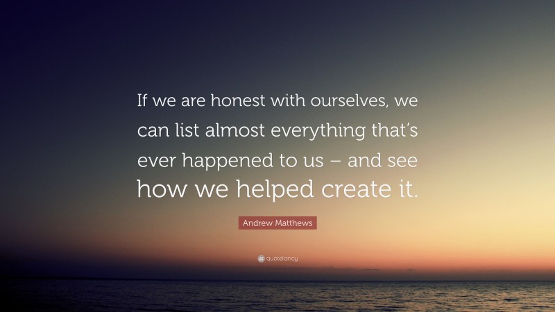 Andrew Matthews Quote: “If we are honest with ourselves, we can list almost everything that’s ever happened to us – and see how we helped create it.”