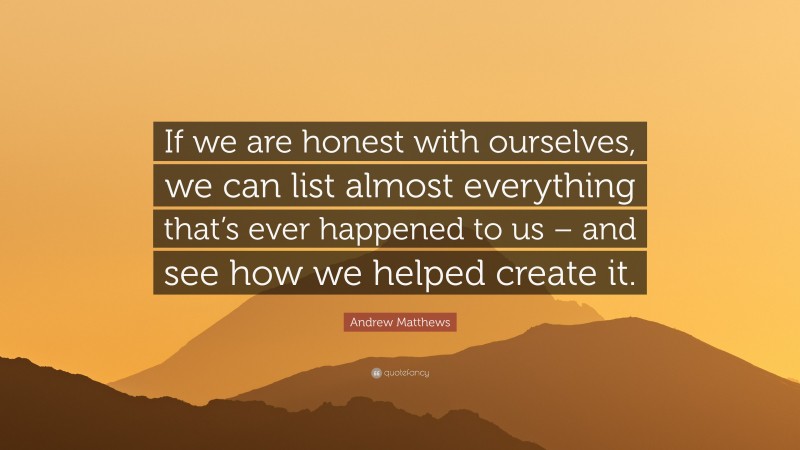 Andrew Matthews Quote: “If we are honest with ourselves, we can list almost everything that’s ever happened to us – and see how we helped create it.”