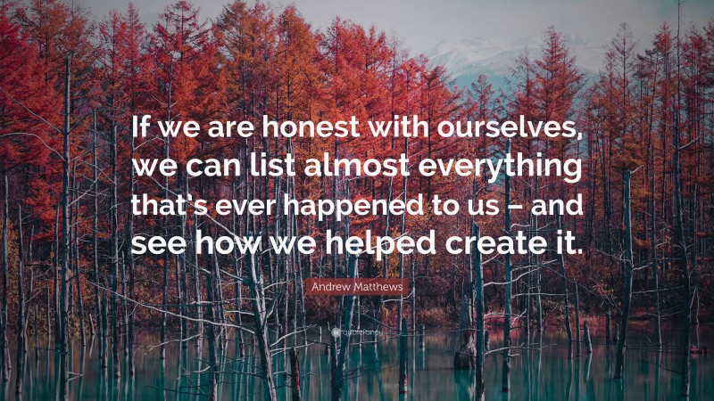 Andrew Matthews Quote: “If we are honest with ourselves, we can list almost everything that’s ever happened to us – and see how we helped create it.”