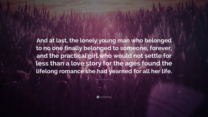 Melissa de la Cruz Quote: “And at last, the lonely young man who belonged to no one finally belonged to someone, forever, and the practical girl who would not settle for less than a love story for the ages found the lifelong romance she had yearned for all her life.”