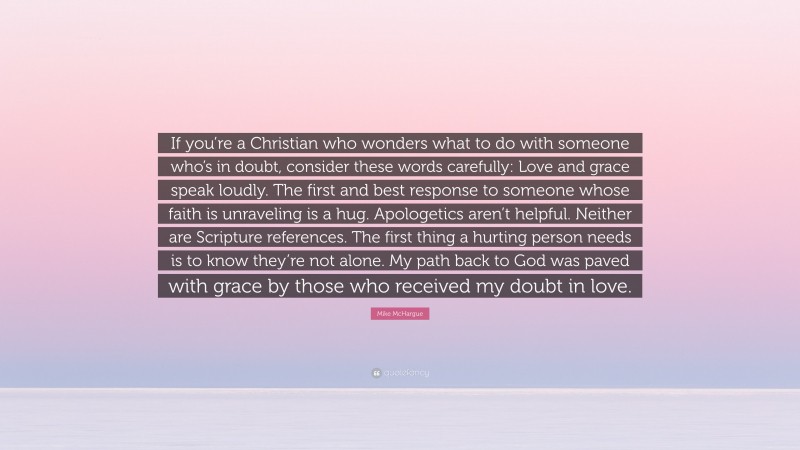 Mike McHargue Quote: “If you’re a Christian who wonders what to do with someone who’s in doubt, consider these words carefully: Love and grace speak loudly. The first and best response to someone whose faith is unraveling is a hug. Apologetics aren’t helpful. Neither are Scripture references. The first thing a hurting person needs is to know they’re not alone. My path back to God was paved with grace by those who received my doubt in love.”