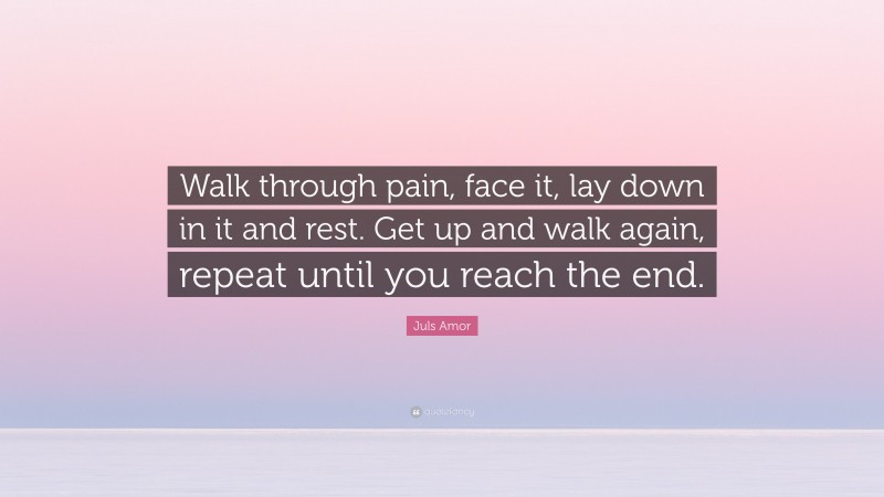 Juls Amor Quote: “Walk through pain, face it, lay down in it and rest. Get up and walk again, repeat until you reach the end.”