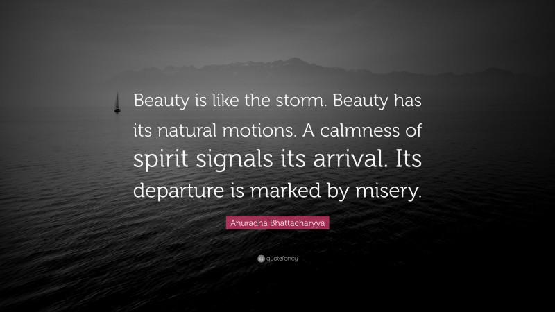 Anuradha Bhattacharyya Quote: “Beauty is like the storm. Beauty has its natural motions. A calmness of spirit signals its arrival. Its departure is marked by misery.”