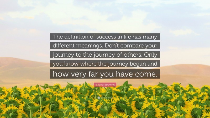 Eleanor Brownn Quote: “The definition of success in life has many different meanings. Don’t compare your journey to the journey of others. Only you know where the journey began and how very far you have come.”