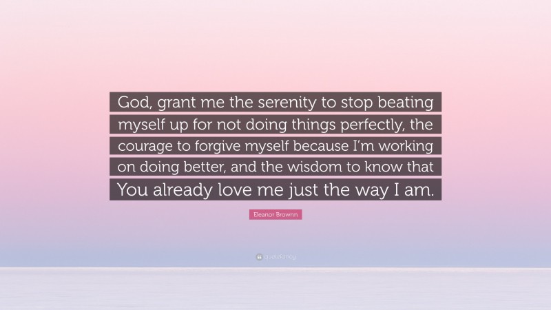 Eleanor Brownn Quote: “God, grant me the serenity to stop beating myself up for not doing things perfectly, the courage to forgive myself because I’m working on doing better, and the wisdom to know that You already love me just the way I am.”
