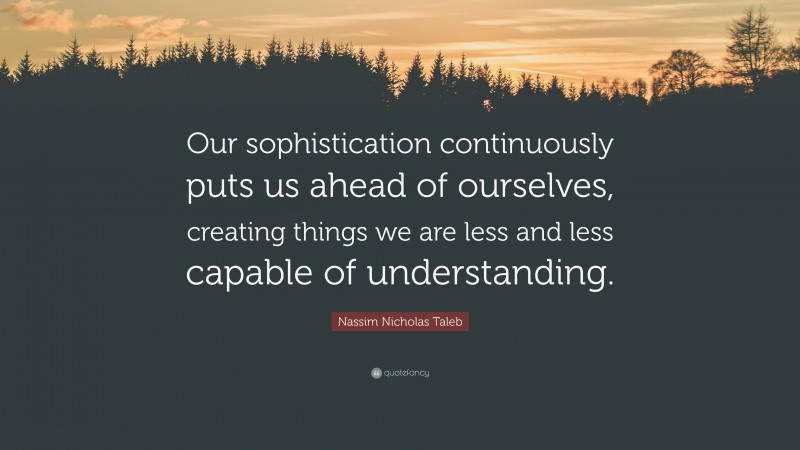 Nassim Nicholas Taleb Quote: “Our sophistication continuously puts us ahead of ourselves, creating things we are less and less capable of understanding.”