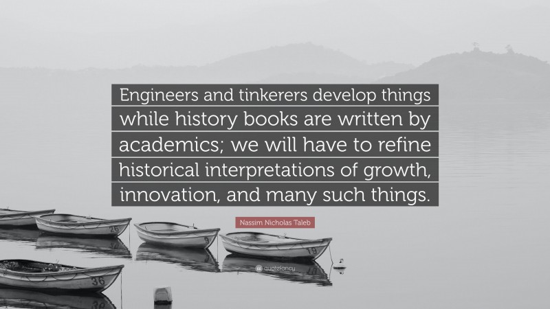 Nassim Nicholas Taleb Quote: “Engineers and tinkerers develop things while history books are written by academics; we will have to refine historical interpretations of growth, innovation, and many such things.”